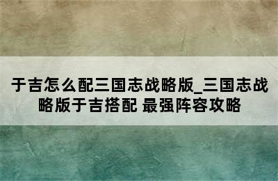 于吉怎么配三国志战略版_三国志战略版于吉搭配 最强阵容攻略